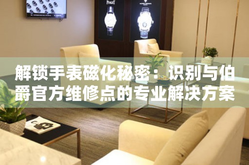 解锁手表磁化秘密：识别与伯爵官方维修点的专业解决方案