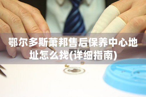 鄂尔多斯萧邦售后保养中心地址怎么找(详细指南)