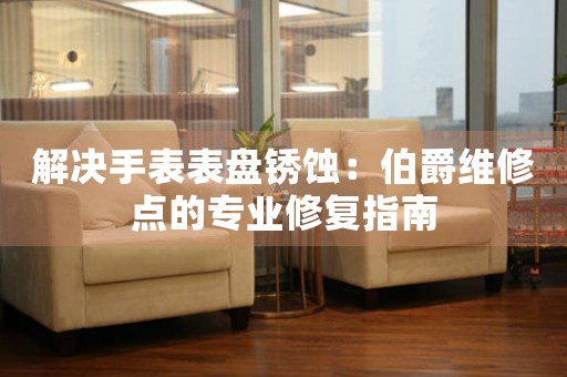 解决手表表盘锈蚀：伯爵维修点的专业修复指南