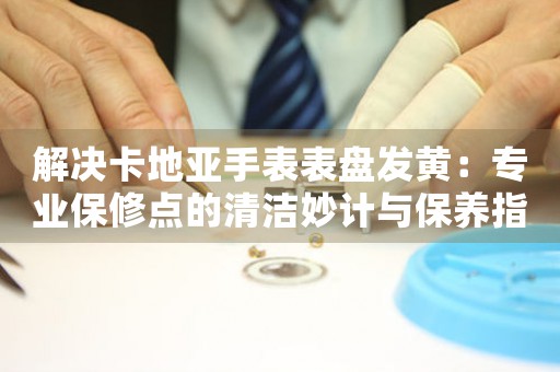 解决卡地亚手表表盘发黄：专业保修点的清洁妙计与保养指南