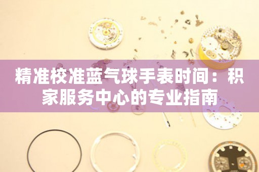 精准校准蓝气球手表时间：积家服务中心的专业指南