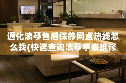 通化浪琴售后保养网点热线怎么找(快速查询浪琴手表维修网点的方法)