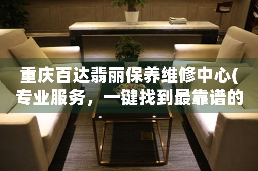 重庆百达翡丽保养维修中心(专业服务，一键找到最靠谱的维修中心)