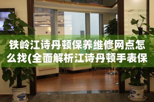 铁岭江诗丹顿保养维修网点怎么找(全面解析江诗丹顿手表保养维修网点查询方法)