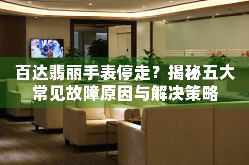 百达翡丽手表停走？揭秘五大常见故障原因与解决策略