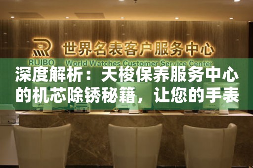 深度解析：天梭保养服务中心的机芯除锈秘籍，让您的手表焕然一新