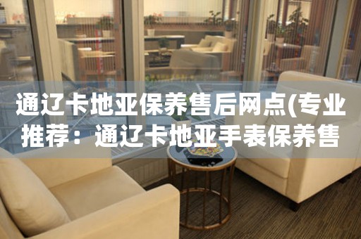 通辽卡地亚保养售后网点(专业推荐：通辽卡地亚手表保养售后服务网点查询)