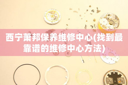 西宁萧邦保养维修中心(找到最靠谱的维修中心方法)