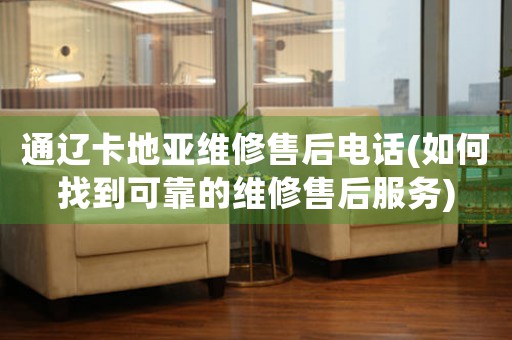 通辽卡地亚维修售后电话(如何找到可靠的维修售后服务)