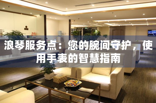 浪琴服务点：您的腕间守护，使用手表的智慧指南