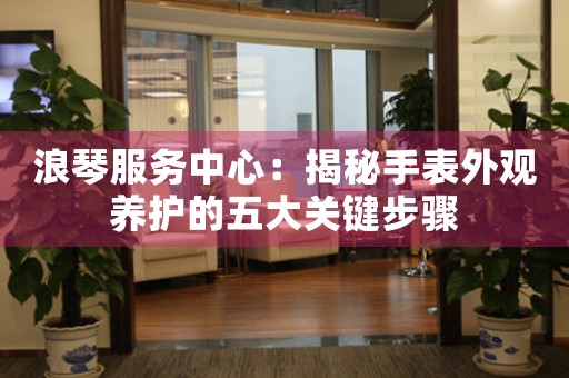 浪琴服务中心：揭秘手表外观养护的五大关键步骤