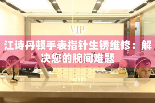 江诗丹顿手表指针生锈维修：解决您的腕间难题