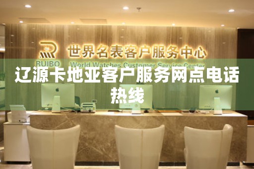 辽源卡地亚客户服务网点电话热线
