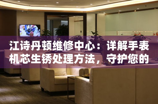 江诗丹顿维修中心：详解手表机芯生锈处理方法，守护您的爱表