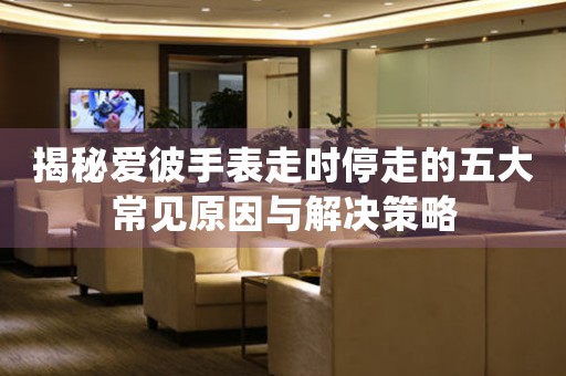 揭秘爱彼手表走时停走的五大常见原因与解决策略