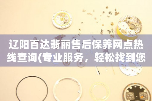 辽阳百达翡丽售后保养网点热线查询(专业服务，轻松找到您附近的售后网点)