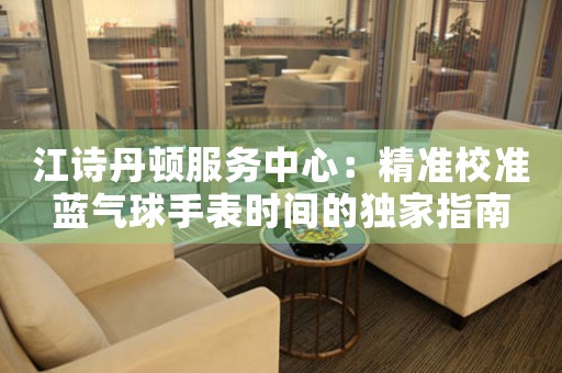 江诗丹顿服务中心：精准校准蓝气球手表时间的独家指南