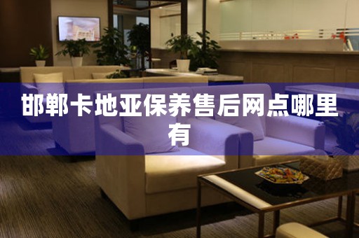 邯郸卡地亚保养售后网点哪里有
