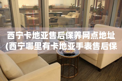 西宁卡地亚售后保养网点地址(西宁哪里有卡地亚手表售后保养网点)