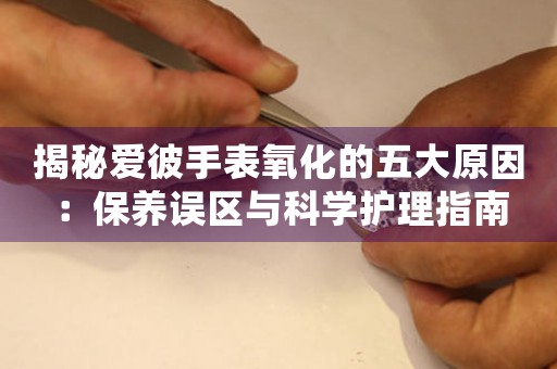 揭秘爱彼手表氧化的五大原因：保养误区与科学护理指南