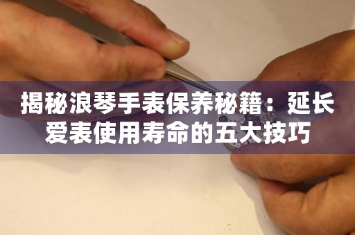 揭秘浪琴手表保养秘籍：延长爱表使用寿命的五大技巧
