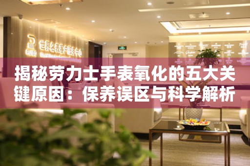 揭秘劳力士手表氧化的五大关键原因：保养误区与科学解析