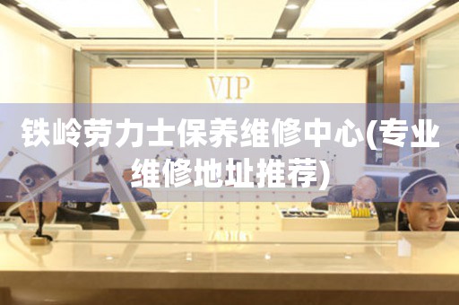 铁岭劳力士保养维修中心(专业维修地址推荐)