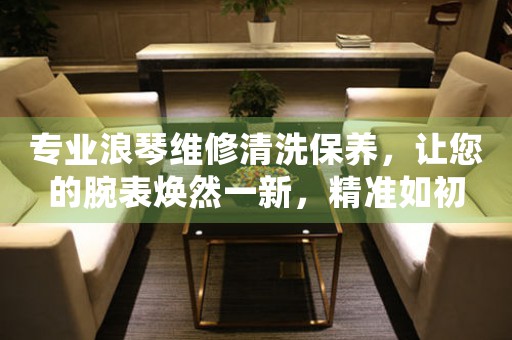 专业浪琴维修清洗保养，让您的腕表焕然一新，精准如初