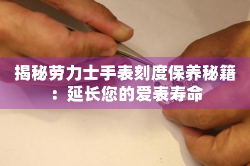 揭秘劳力士手表刻度保养秘籍：延长您的爱表寿命