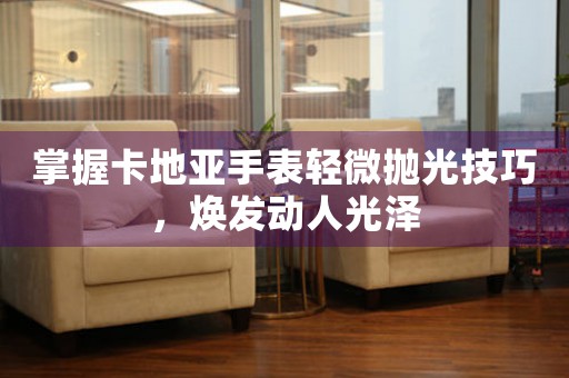 掌握卡地亚手表轻微抛光技巧，焕发动人光泽