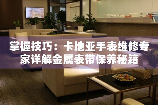 掌握技巧：卡地亚手表维修专家详解金属表带保养秘籍