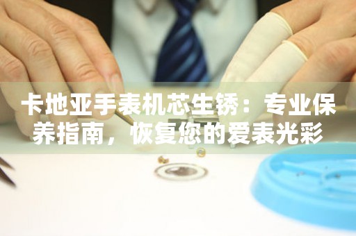 卡地亚手表机芯生锈：专业保养指南，恢复您的爱表光彩