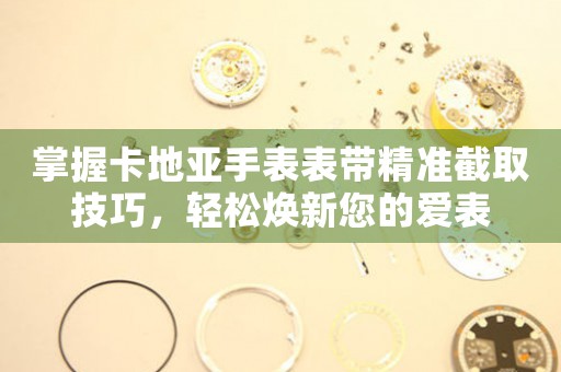 掌握卡地亚手表表带精准截取技巧，轻松焕新您的爱表