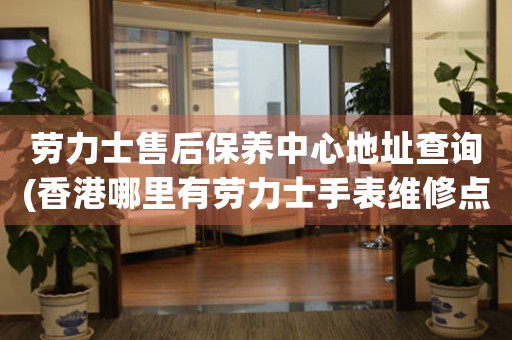 劳力士售后保养中心地址查询(香港哪里有劳力士手表维修点)