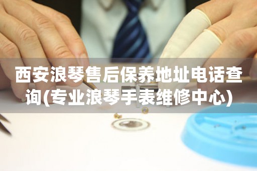 西安浪琴售后保养地址电话查询(专业浪琴手表维修中心)