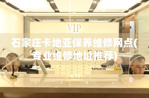 石家庄卡地亚保养维修网点(专业维修地址推荐)
