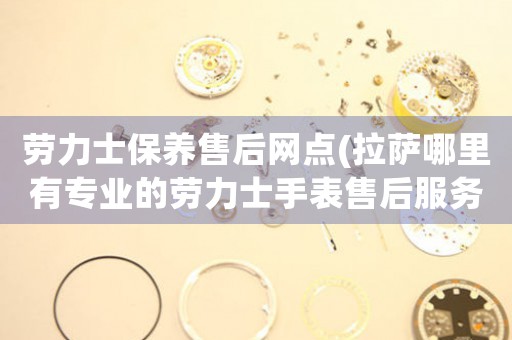 劳力士保养售后网点(拉萨哪里有专业的劳力士手表售后服务)