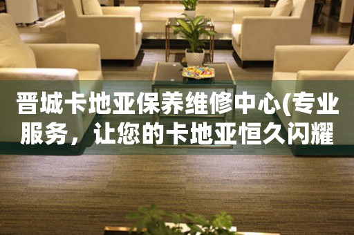 晋城卡地亚保养维修中心(专业服务，让您的卡地亚恒久闪耀)