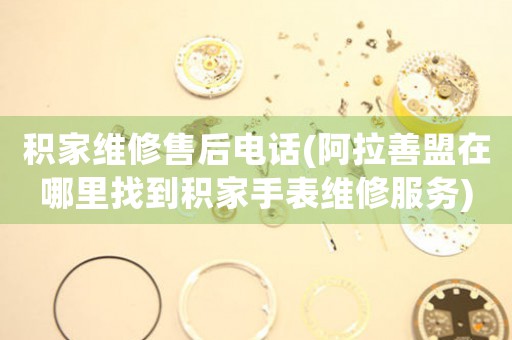 积家维修售后电话(阿拉善盟在哪里找到积家手表维修服务)