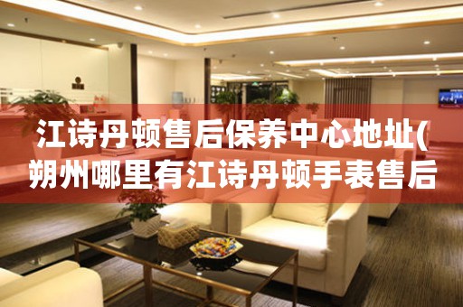 江诗丹顿售后保养中心地址(朔州哪里有江诗丹顿手表售后服务)