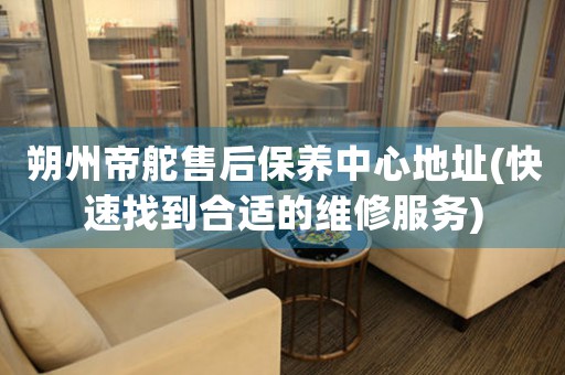 朔州帝舵售后保养中心地址(快速找到合适的维修服务)