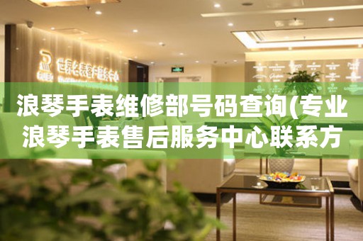 浪琴手表维修部号码查询(专业浪琴手表售后服务中心联系方式)