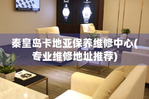 秦皇岛卡地亚保养维修中心(专业维修地址推荐)