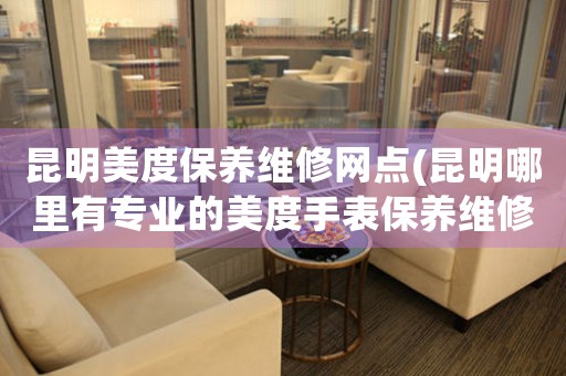 昆明美度保养维修网点(昆明哪里有专业的美度手表保养维修店)
