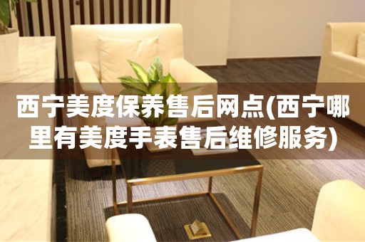西宁美度保养售后网点(西宁哪里有美度手表售后维修服务)