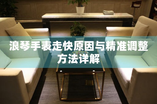 浪琴手表走快原因与精准调整方法详解