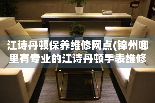 江诗丹顿保养维修网点(锦州哪里有专业的江诗丹顿手表维修店)