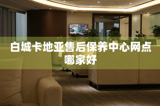 白城卡地亚售后保养中心网点哪家好