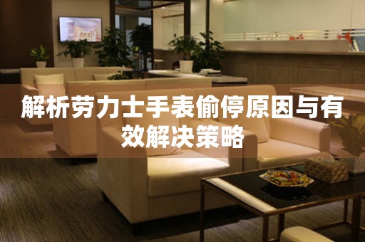 解析劳力士手表偷停原因与有效解决策略