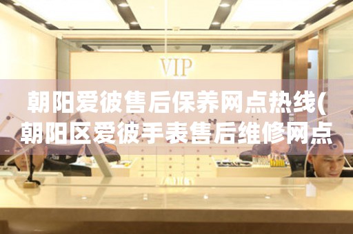 朝阳爱彼售后保养网点热线(朝阳区爱彼手表售后维修网点热线电话查询)